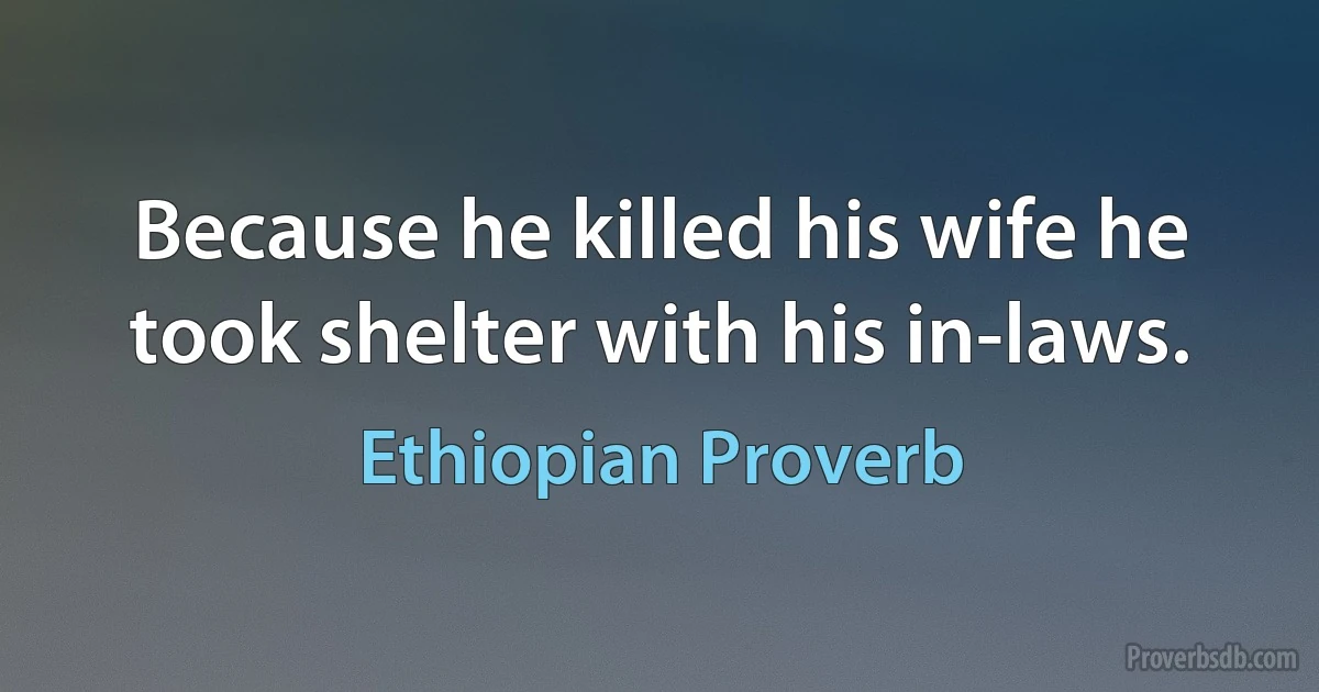 Because he killed his wife he took shelter with his in-laws. (Ethiopian Proverb)