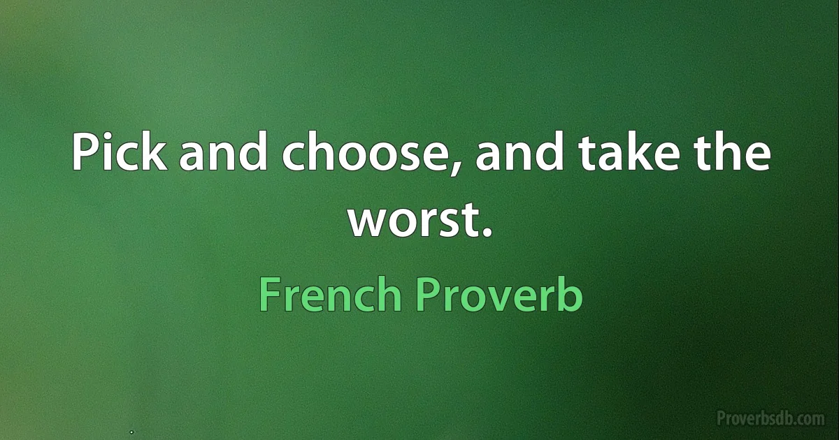 Pick and choose, and take the worst. (French Proverb)