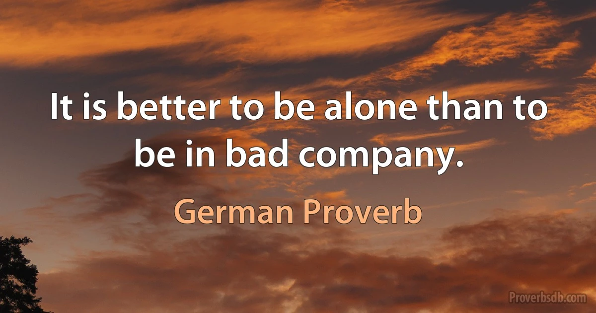 It is better to be alone than to be in bad company. (German Proverb)