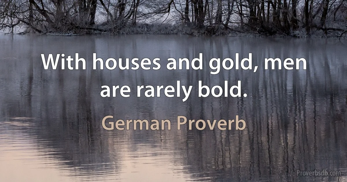 With houses and gold, men are rarely bold. (German Proverb)