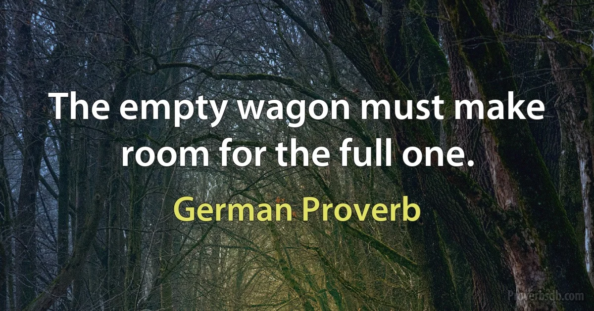 The empty wagon must make room for the full one. (German Proverb)