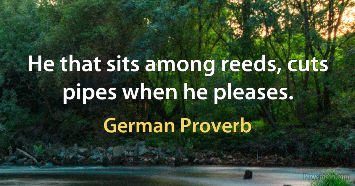 He that sits among reeds, cuts pipes when he pleases. (German Proverb)