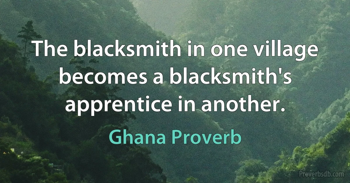 The blacksmith in one village becomes a blacksmith's apprentice in another. (Ghana Proverb)