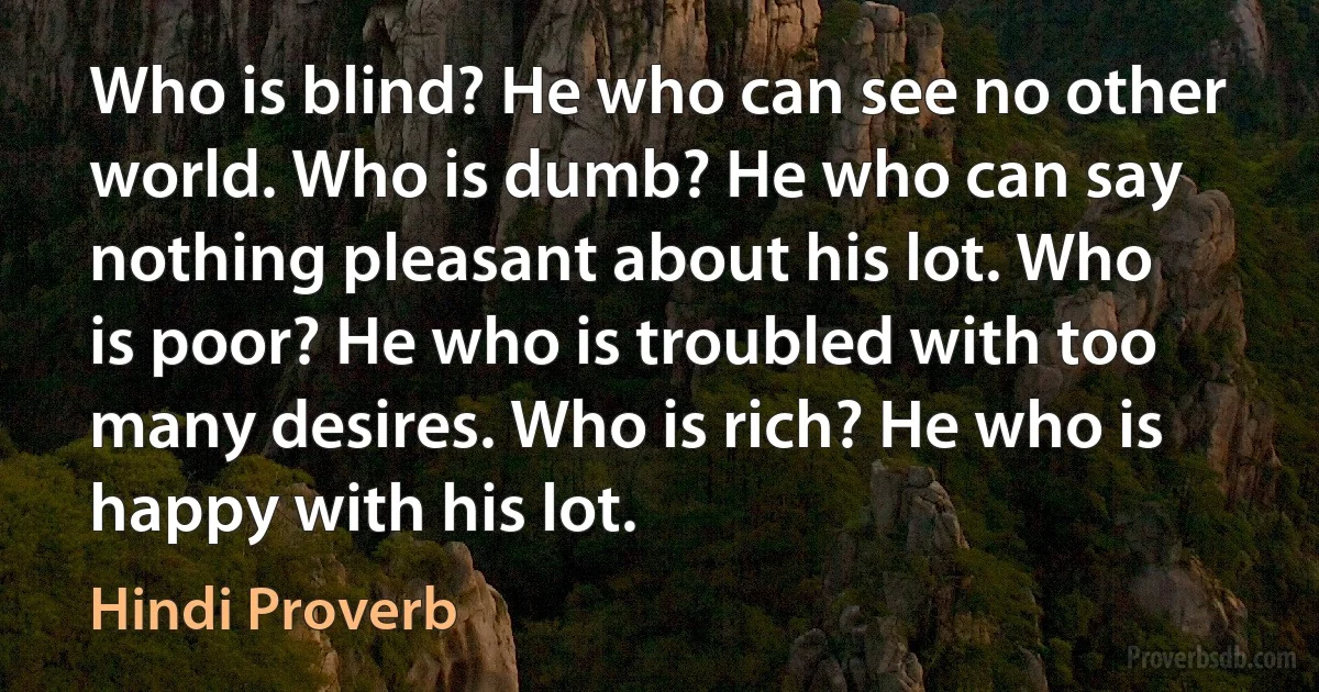 Who is blind? He who can see no other world. Who is dumb? He who can say nothing pleasant about his lot. Who is poor? He who is troubled with too many desires. Who is rich? He who is happy with his lot. (Hindi Proverb)