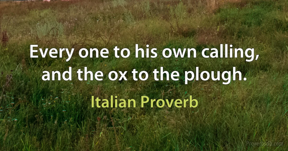 Every one to his own calling, and the ox to the plough. (Italian Proverb)