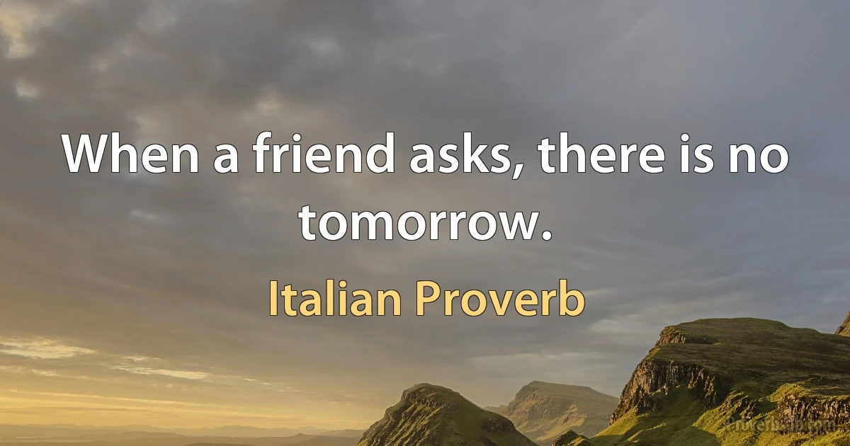 When a friend asks, there is no tomorrow. (Italian Proverb)