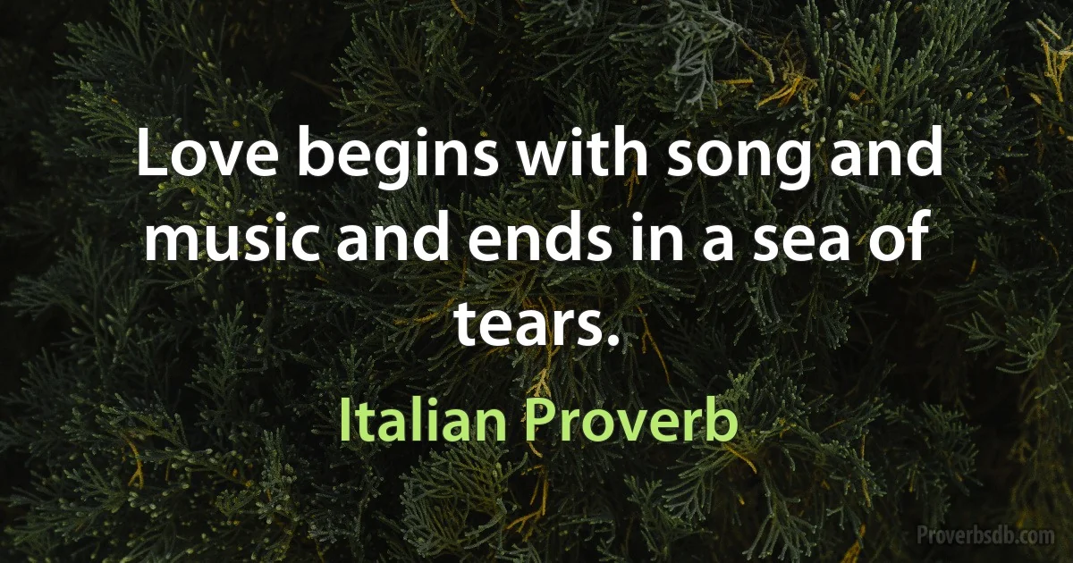 Love begins with song and music and ends in a sea of tears. (Italian Proverb)