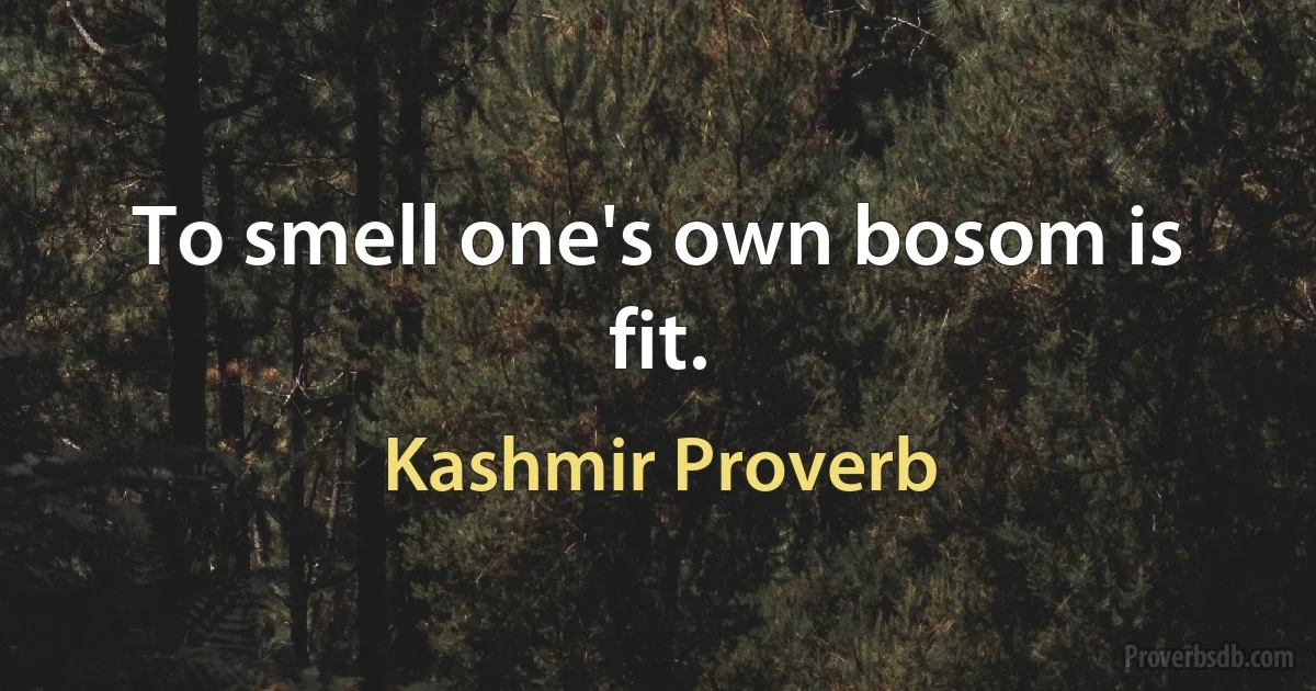 To smell one's own bosom is fit. (Kashmir Proverb)