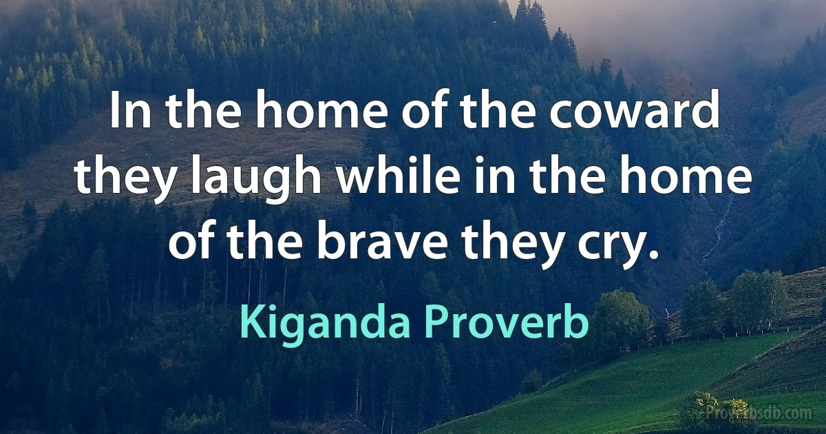 In the home of the coward they laugh while in the home of the brave they cry. (Kiganda Proverb)