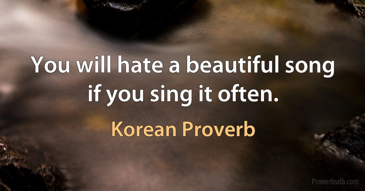 You will hate a beautiful song if you sing it often. (Korean Proverb)