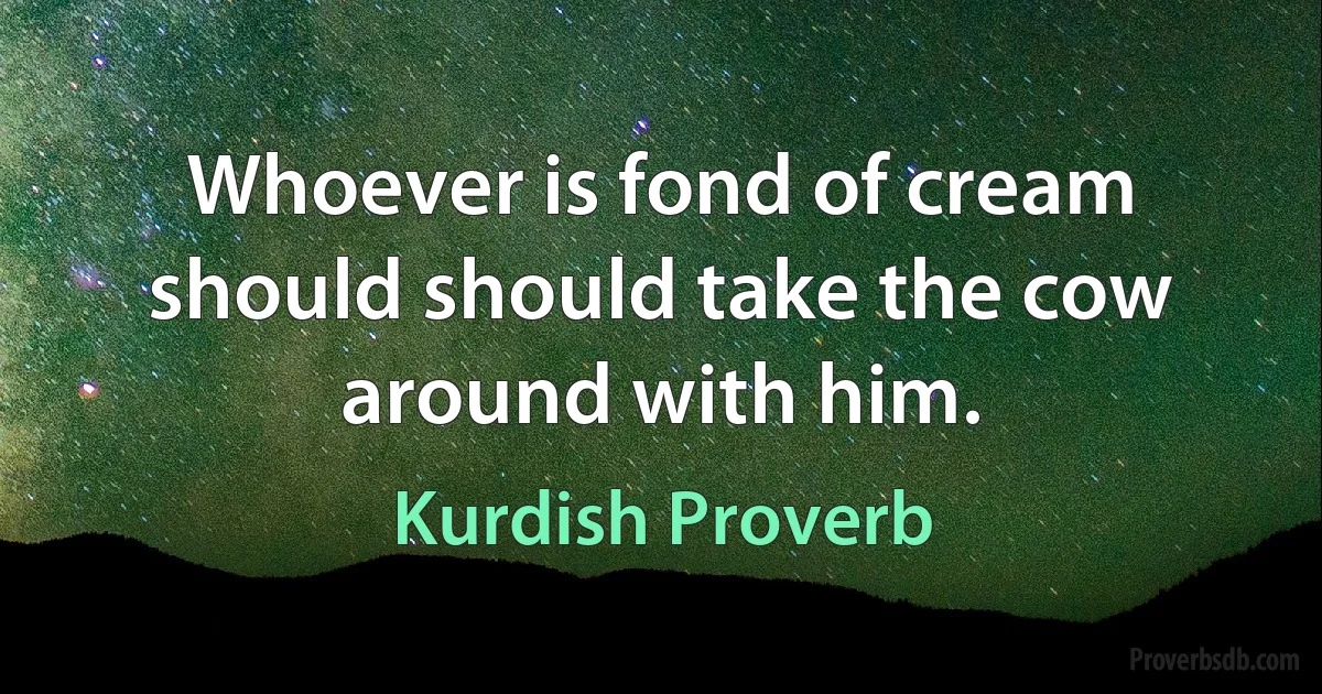 Whoever is fond of cream should should take the cow around with him. (Kurdish Proverb)