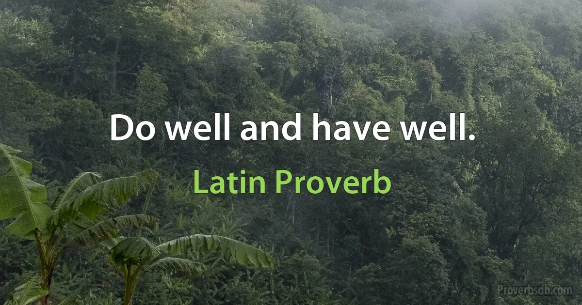 Do well and have well. (Latin Proverb)