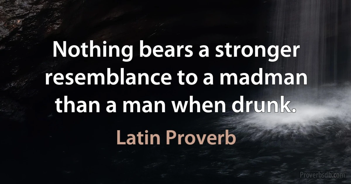 Nothing bears a stronger resemblance to a madman than a man when drunk. (Latin Proverb)