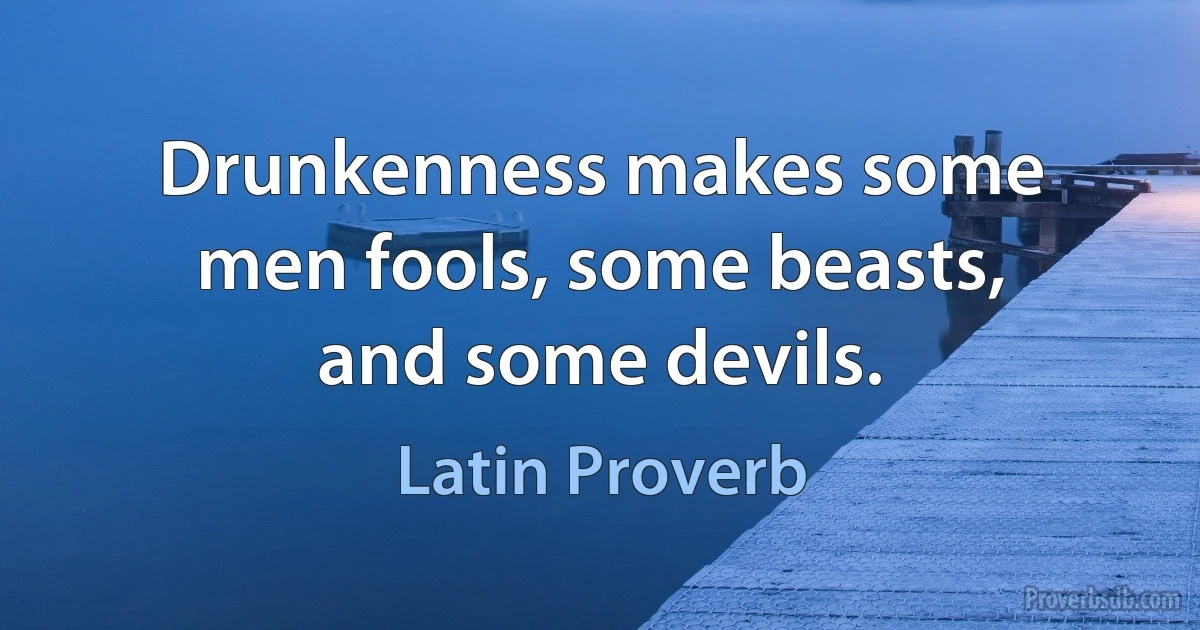 Drunkenness makes some men fools, some beasts, and some devils. (Latin Proverb)