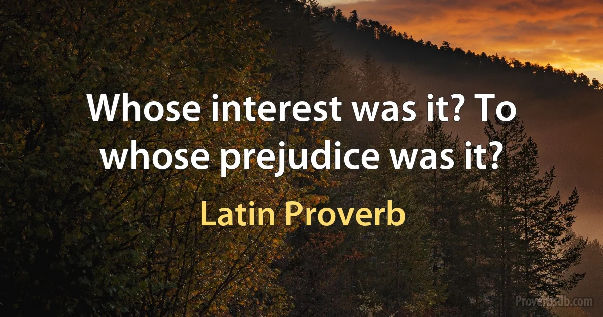 Whose interest was it? To whose prejudice was it? (Latin Proverb)