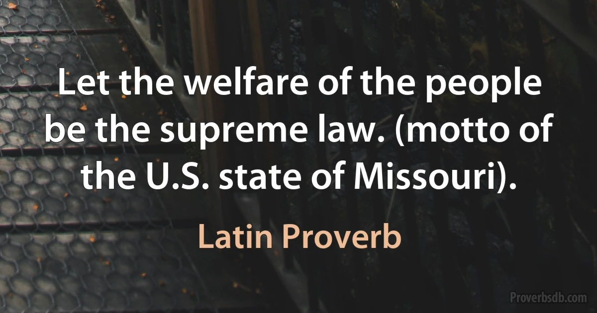 Let the welfare of the people be the supreme law. (motto of the U.S. state of Missouri). (Latin Proverb)