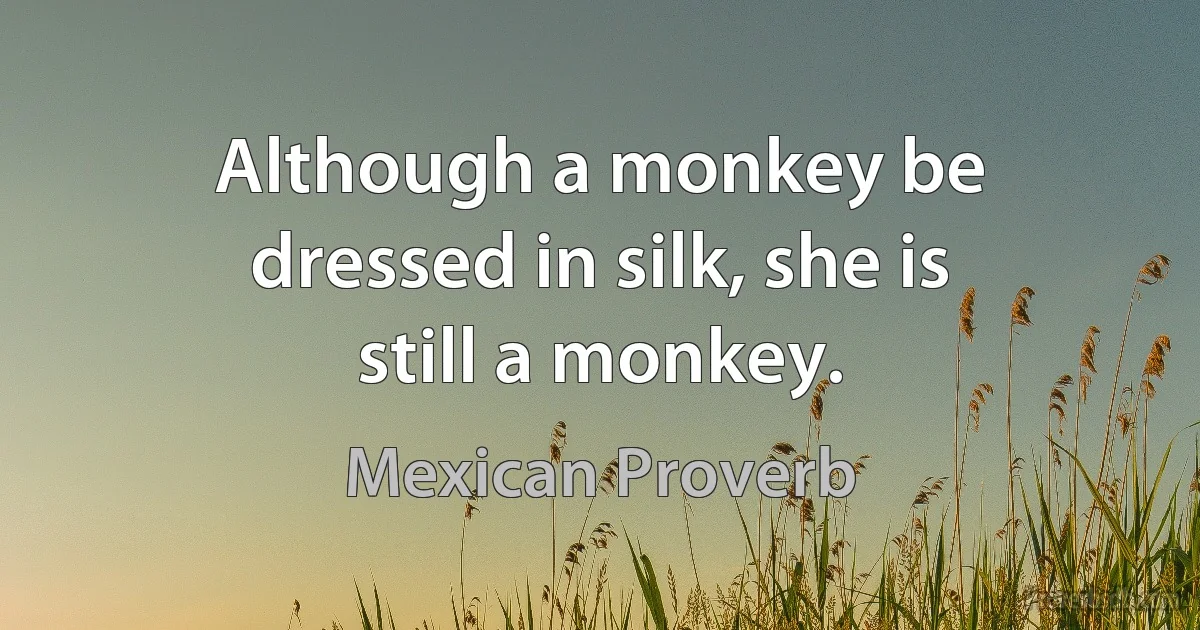 Although a monkey be dressed in silk, she is still a monkey. (Mexican Proverb)