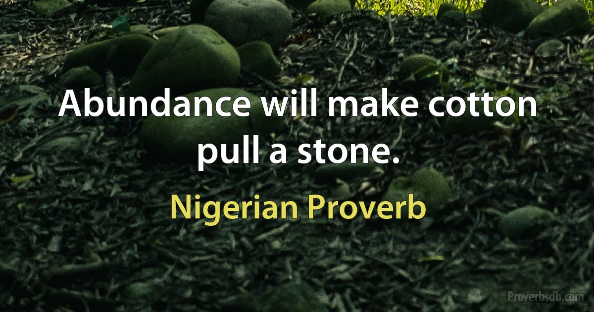 Abundance will make cotton pull a stone. (Nigerian Proverb)