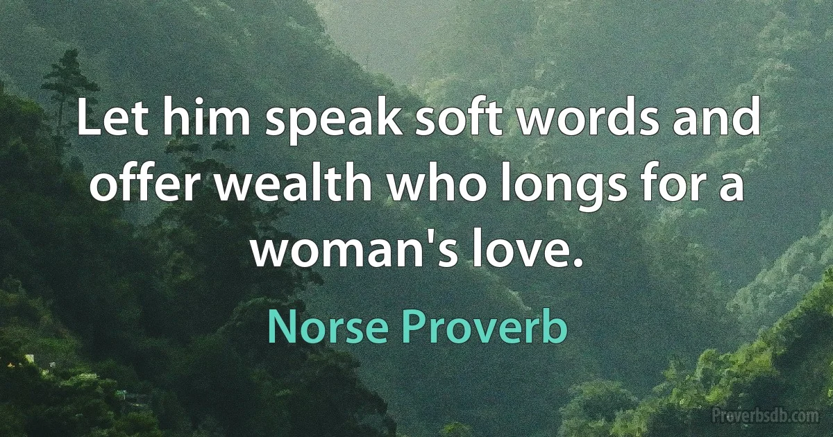 Let him speak soft words and offer wealth who longs for a woman's love. (Norse Proverb)