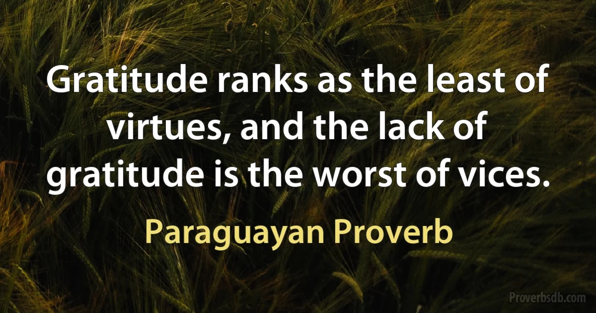 Gratitude ranks as the least of virtues, and the lack of gratitude is the worst of vices. (Paraguayan Proverb)