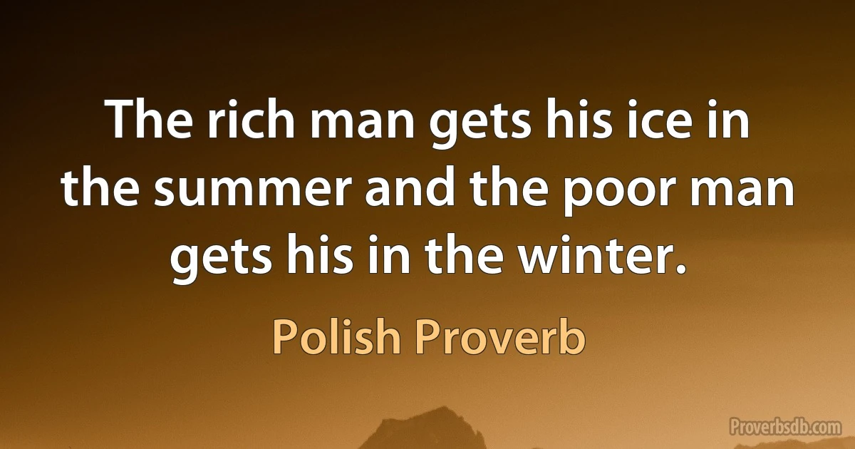 The rich man gets his ice in the summer and the poor man gets his in the winter. (Polish Proverb)