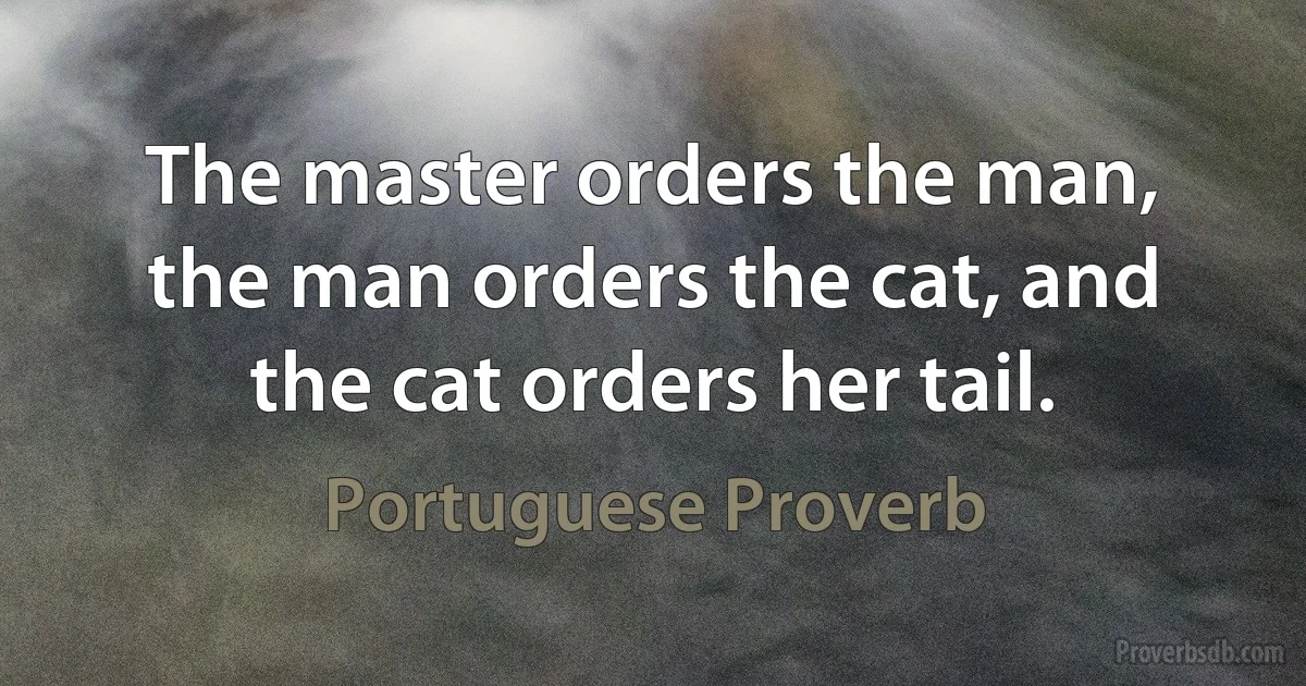 The master orders the man, the man orders the cat, and the cat orders her tail. (Portuguese Proverb)