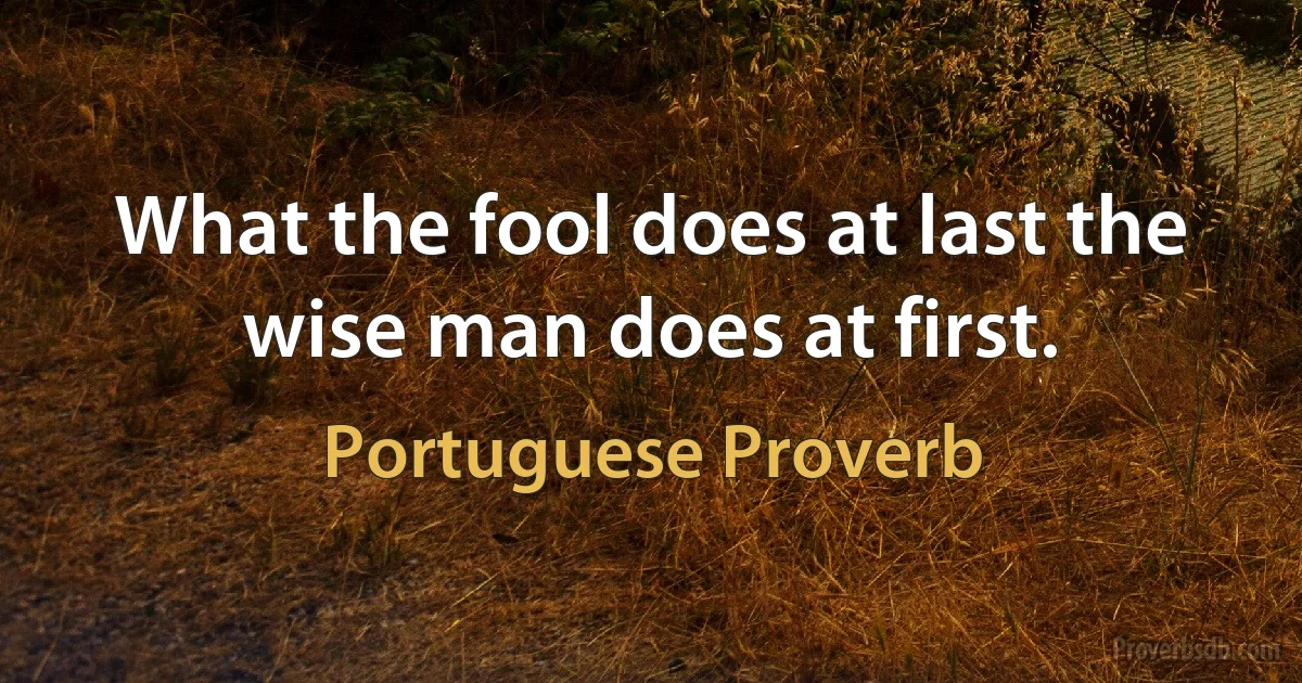 What the fool does at last the wise man does at first. (Portuguese Proverb)