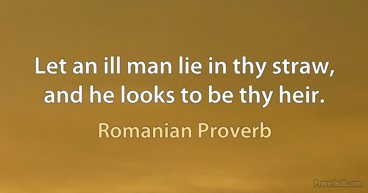 Let an ill man lie in thy straw, and he looks to be thy heir. (Romanian Proverb)