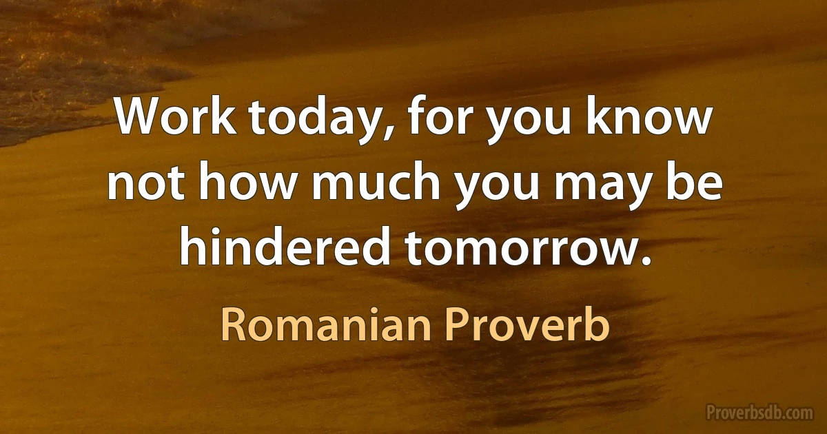 Work today, for you know not how much you may be hindered tomorrow. (Romanian Proverb)