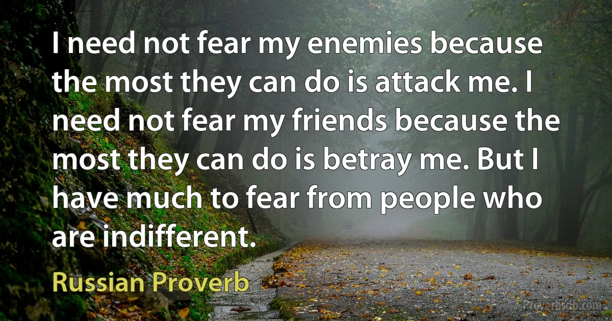 I need not fear my enemies because the most they can do is attack me. I need not fear my friends because the most they can do is betray me. But I have much to fear from people who are indifferent. (Russian Proverb)