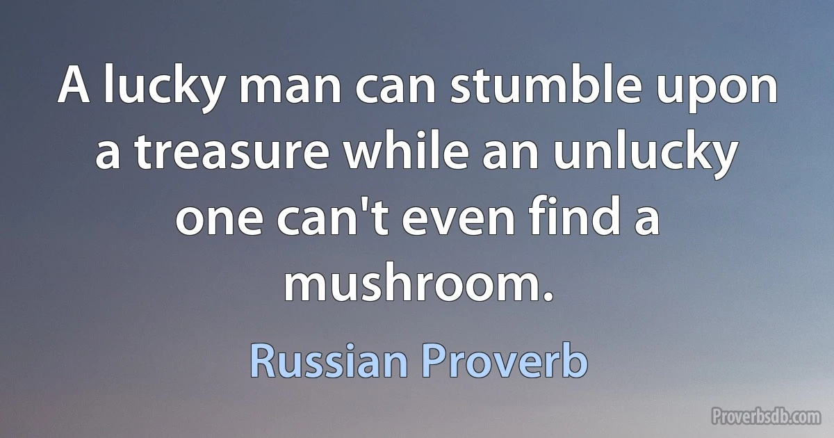 A lucky man can stumble upon a treasure while an unlucky one can't even find a mushroom. (Russian Proverb)