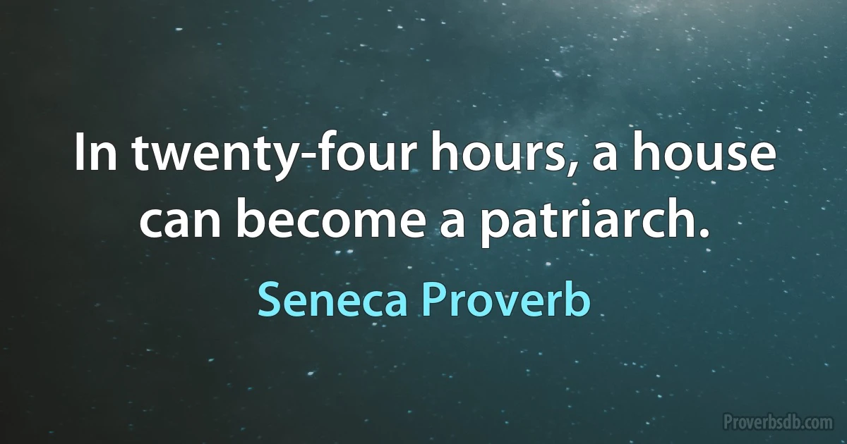 In twenty-four hours, a house can become a patriarch. (Seneca Proverb)