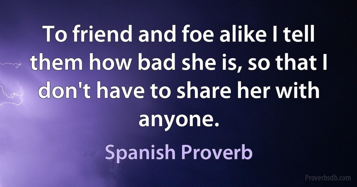 To friend and foe alike I tell them how bad she is, so that I don't have to share her with anyone. (Spanish Proverb)