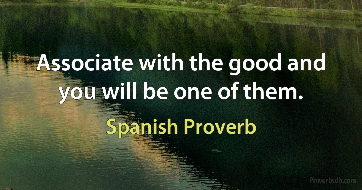 Associate with the good and you will be one of them. (Spanish Proverb)