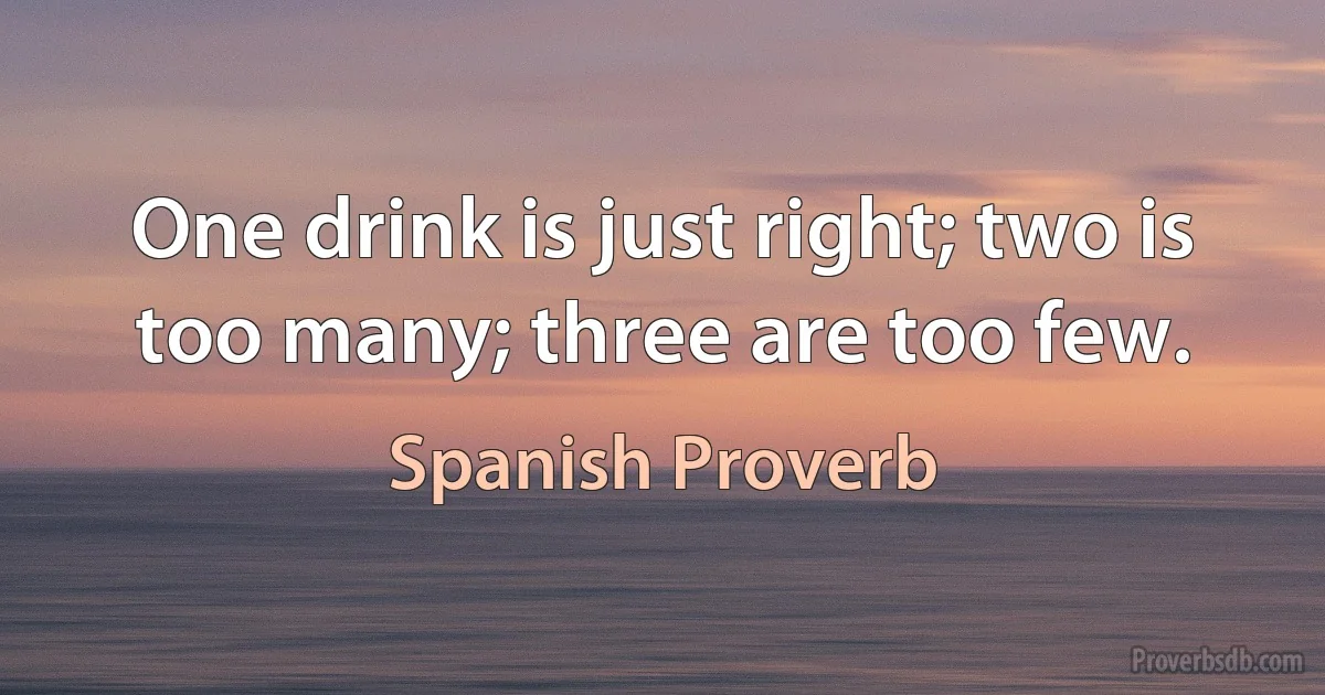 One drink is just right; two is too many; three are too few. (Spanish Proverb)