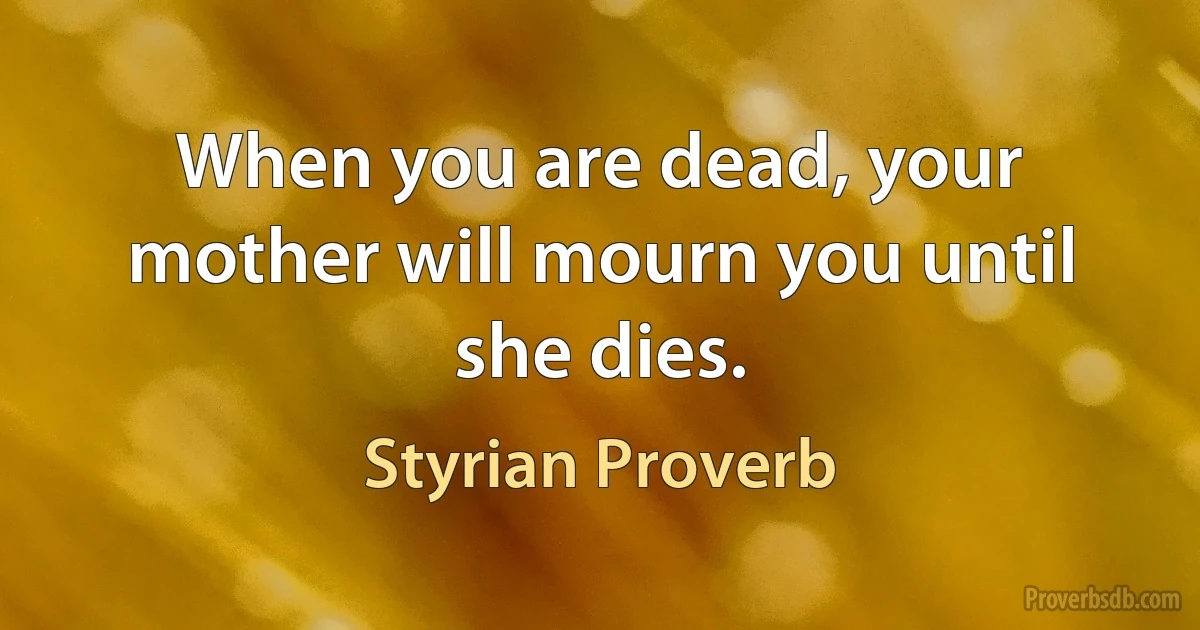 When you are dead, your mother will mourn you until she dies. (Styrian Proverb)