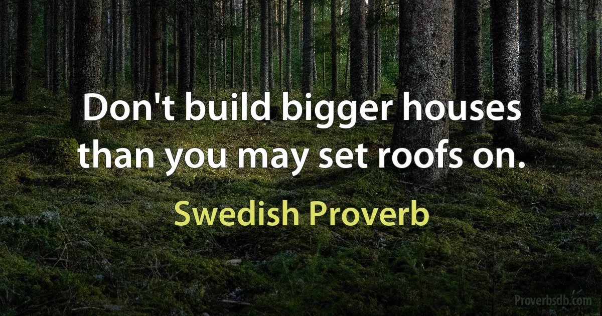 Don't build bigger houses than you may set roofs on. (Swedish Proverb)