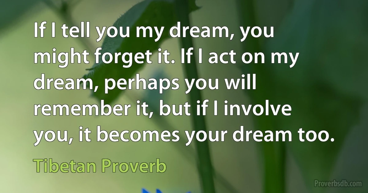 If I tell you my dream, you might forget it. If I act on my dream, perhaps you will remember it, but if I involve you, it becomes your dream too. (Tibetan Proverb)