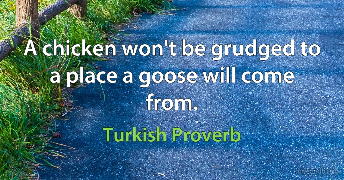 A chicken won't be grudged to a place a goose will come from. (Turkish Proverb)