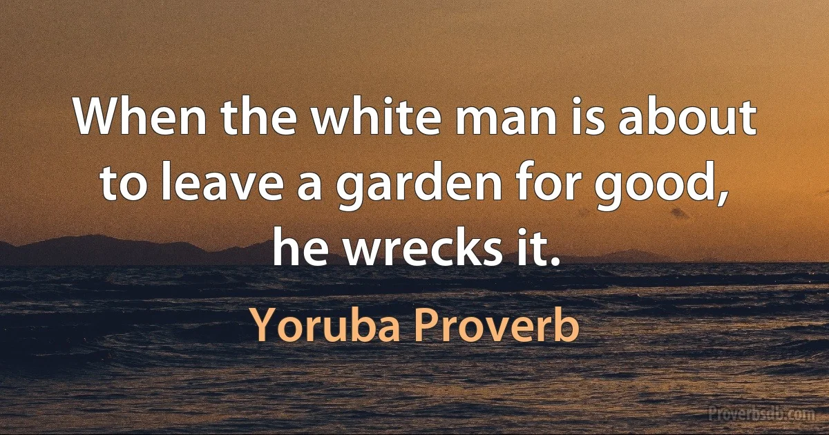 When the white man is about to leave a garden for good, he wrecks it. (Yoruba Proverb)