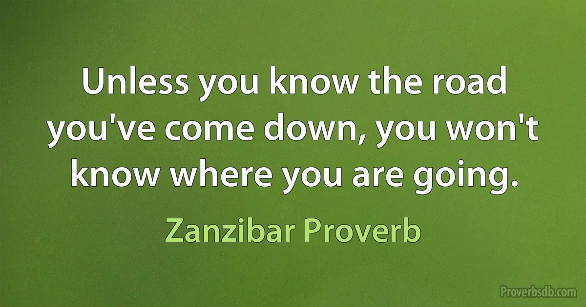 Unless you know the road you've come down, you won't know where you are going. (Zanzibar Proverb)