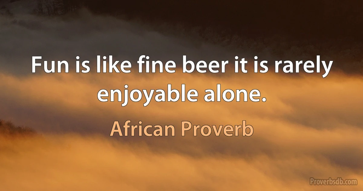 Fun is like fine beer it is rarely enjoyable alone. (African Proverb)