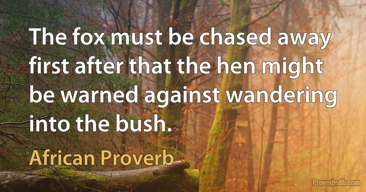 The fox must be chased away first after that the hen might be warned against wandering into the bush. (African Proverb)