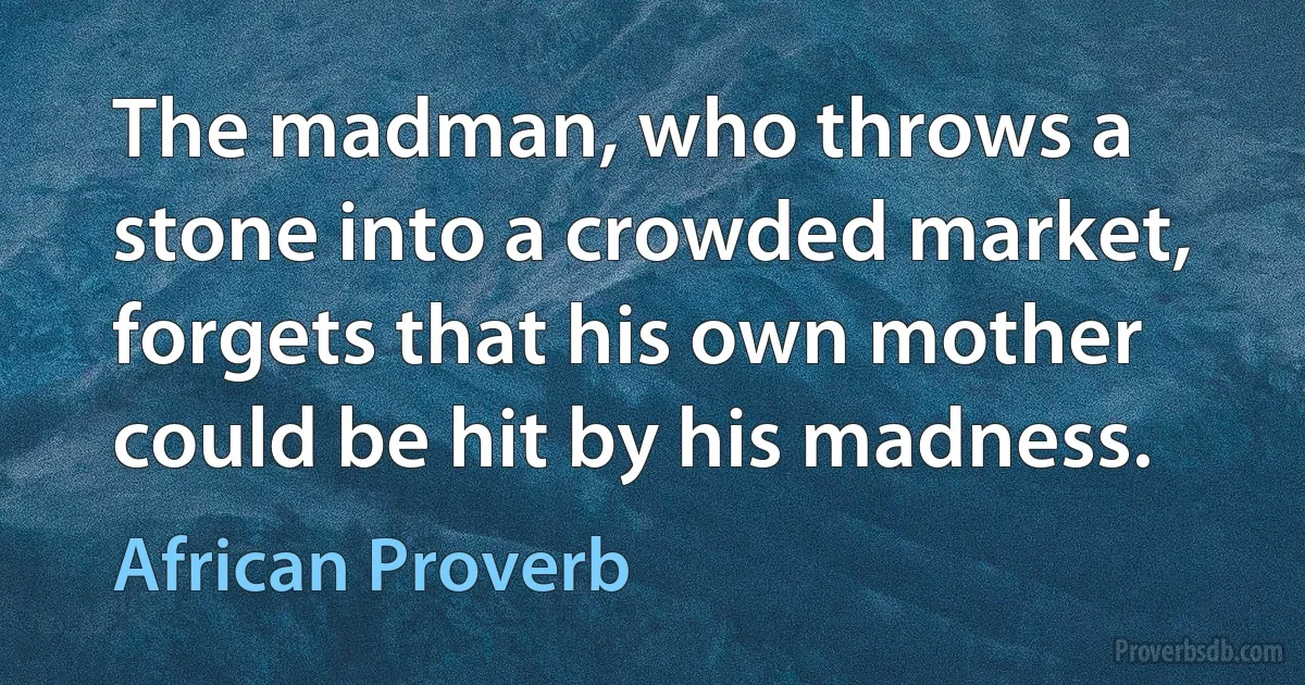 The madman, who throws a stone into a crowded market, forgets that his own mother could be hit by his madness. (African Proverb)