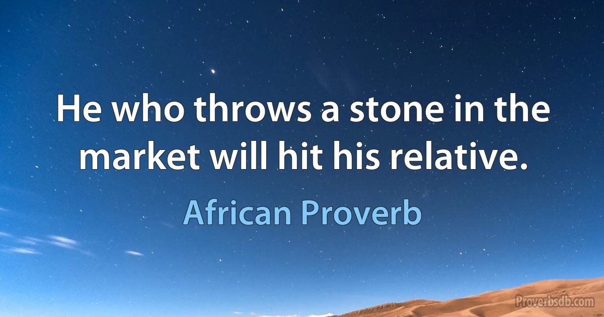 He who throws a stone in the market will hit his relative. (African Proverb)