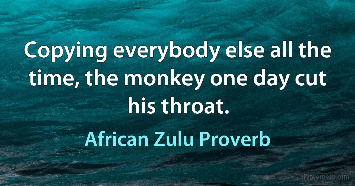 Copying everybody else all the time, the monkey one day cut his throat. (African Zulu Proverb)