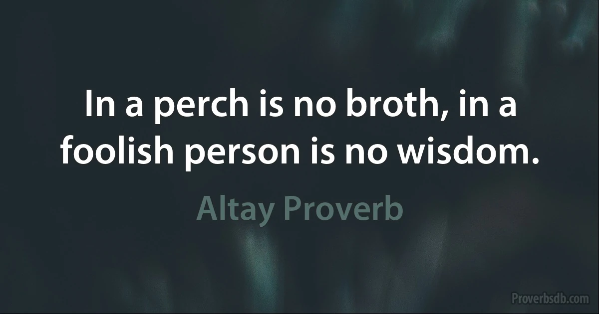 In a perch is no broth, in a foolish person is no wisdom. (Altay Proverb)