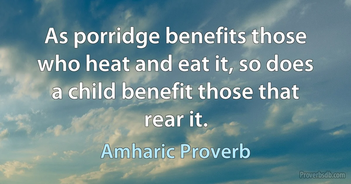 As porridge benefits those who heat and eat it, so does a child benefit those that rear it. (Amharic Proverb)