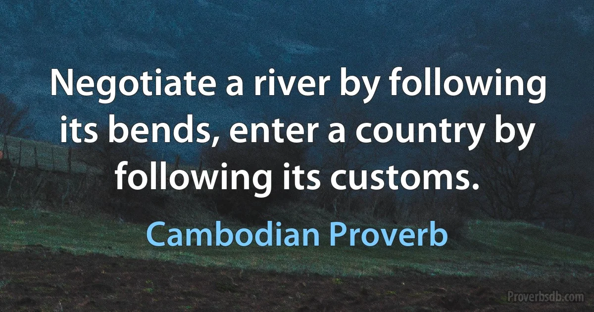 Negotiate a river by following its bends, enter a country by following its customs. (Cambodian Proverb)