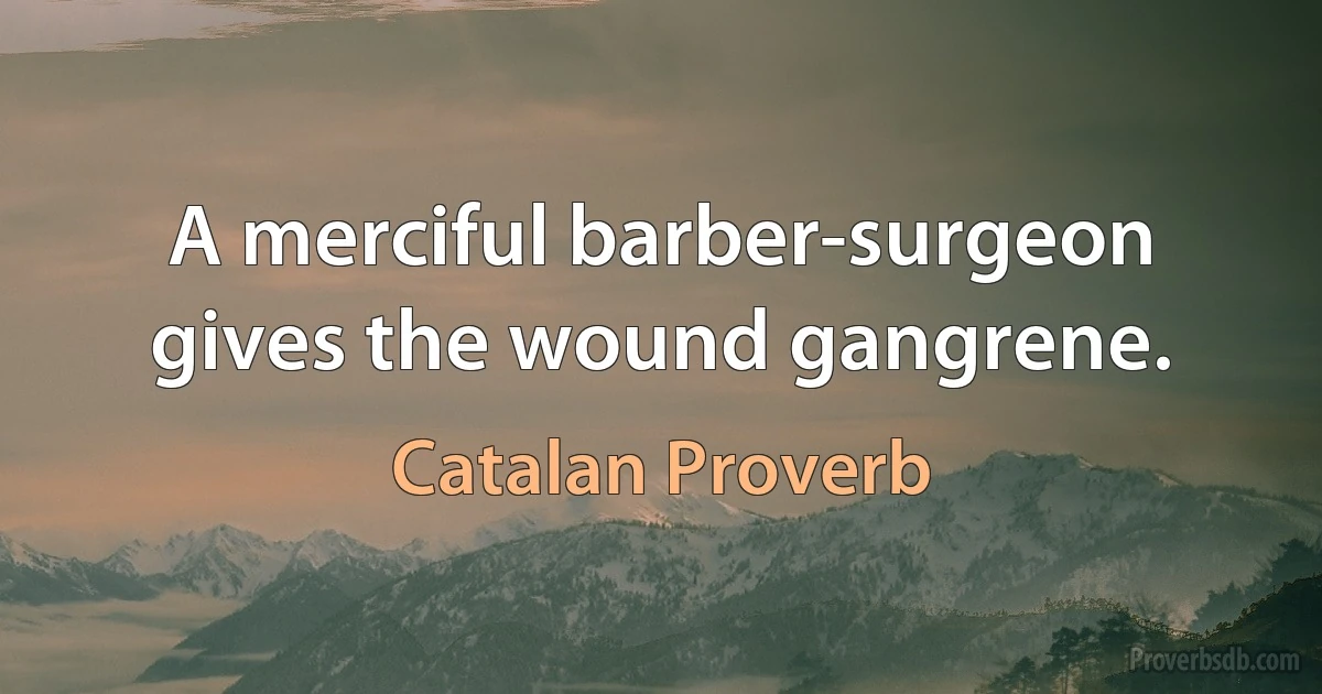 A merciful barber-surgeon gives the wound gangrene. (Catalan Proverb)